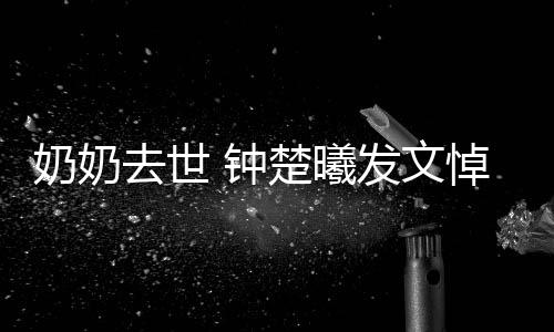 去世 钟主吧小公我的奶奶楚曦悼念发文来世做
